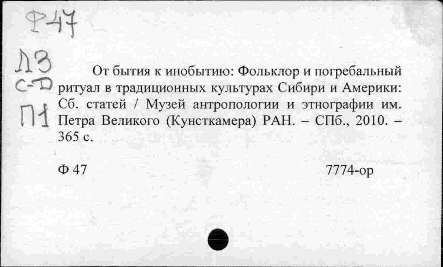 ﻿4	От бытия к инобытию: Фольклор и погребальный
2*'*^ ритуал в традиционных культурах Сибири и Америки:
г Сб. статей / Музей антропологии и этнографии им.
I 11 Петра Великого (Кунсткамера) РАН. - СПб., 2010. -365 с.
Ф47
7774-ор